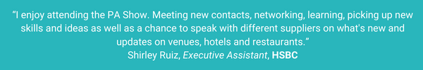 “I enjoy attending the PA Show. Meeting new contacts, networking, learn, pick up new skills , ideas and get a chance to speak with different suppliers whats new and updates on venues, hotels and restaurants (1)
